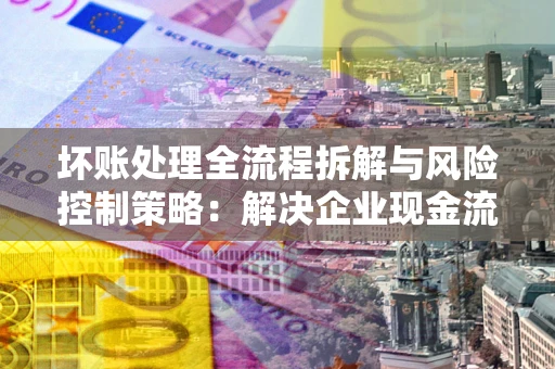 武汉坏账处理全流程拆解与风险控制策略：解决企业现金流顽疾的实战指南