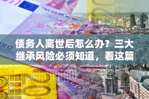 武汉债务人离世后怎么办？三大继承风险必须知道，看这篇就够了