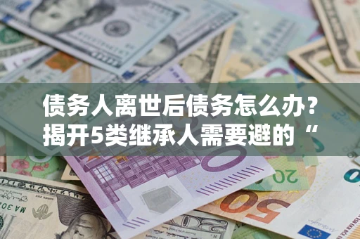 武汉债务人离世后债务怎么办？揭开5类继承人需要避的“坑”