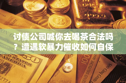 武汉讨债公司喊你去喝茶合法吗？遭遇软暴力催收如何自保？