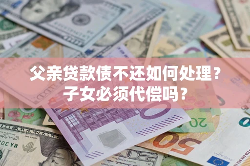 武汉父亲贷款债不还如何处理？子女必须代偿吗？